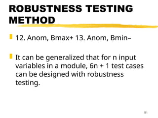 ROBUSTNESS TESTING
METHOD
 12. Anom, Bmax+ 13. Anom, Bmin–
 It can be generalized that for n input
variables in a module, 6n + 1 test cases
can be designed with robustness
testing.
91
 