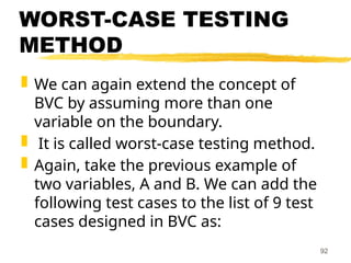 WORST-CASE TESTING
METHOD
 We can again extend the concept of
BVC by assuming more than one
variable on the boundary.
 It is called worst-case testing method.
 Again, take the previous example of
two variables, A and B. We can add the
following test cases to the list of 9 test
cases designed in BVC as:
92
 