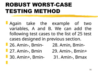 ROBUST WORST-CASE
TESTING METHOD
 Again take the example of two
variables, A and B. We can add the
following test cases to the list of 25 test
cases designed in previous section.
 26. Amin-, Bmin- 28. Amin, Bmin-
 27. Amin-, Bmin 29. Amin-, Bmin+
 30. Amin+, Bmin- 31. Amin-, Bmax

96
 