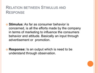 RELATION BETWEEN STIMULUS AND
RESPONSE

   Stimulus: As far as consumer behavior is
    concerned, is all the efforts made by the company
    in terms of marketing to influence the consumers
    behavior and attitude. Basically an input through
    advertisement or promotion.

   Response: Is an output which is need to be
    understand through observation.
 
