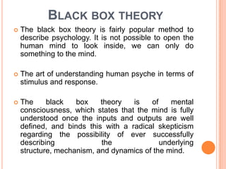 BLACK BOX THEORY
   The black box theory is fairly popular method to
    describe psychology. It is not possible to open the
    human mind to look inside, we can only do
    something to the mind.

   The art of understanding human psyche in terms of
    stimulus and response.

   The     black   box    theory   is   of    mental
    consciousness, which states that the mind is fully
    understood once the inputs and outputs are well
    defined, and binds this with a radical skepticism
    regarding the possibility of ever successfully
    describing             the              underlying
    structure, mechanism, and dynamics of the mind.
 