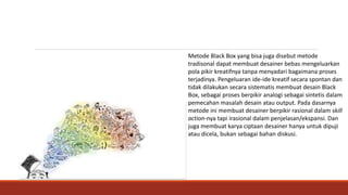 Metode Black Box yang bisa juga disebut metode
tradisonal dapat membuat desainer bebas mengeluarkan
pola pikir kreatifnya tanpa menyadari bagaimana proses
terjadinya. Pengeluaran ide-ide kreatif secara spontan dan
tidak dilakukan secara sistematis membuat desain Black
Box, sebagai proses berpikir analogi sebagai sintetis dalam
pemecahan masalah desain atau output. Pada dasarnya
metode ini membuat desainer berpikir rasional dalam skill
action-nya tapi irasional dalam penjelasan/ekspansi. Dan
juga membuat karya ciptaan desainer hanya untuk dipuji
atau dicela, bukan sebagai bahan diskusi.
 