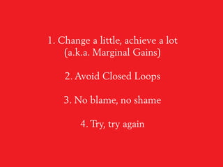 1. Change a little, achieve a lot
(a.k.a. Marginal Gains)
2. Avoid Closed Loops
3. No blame, no shame
4. Try, try again
 