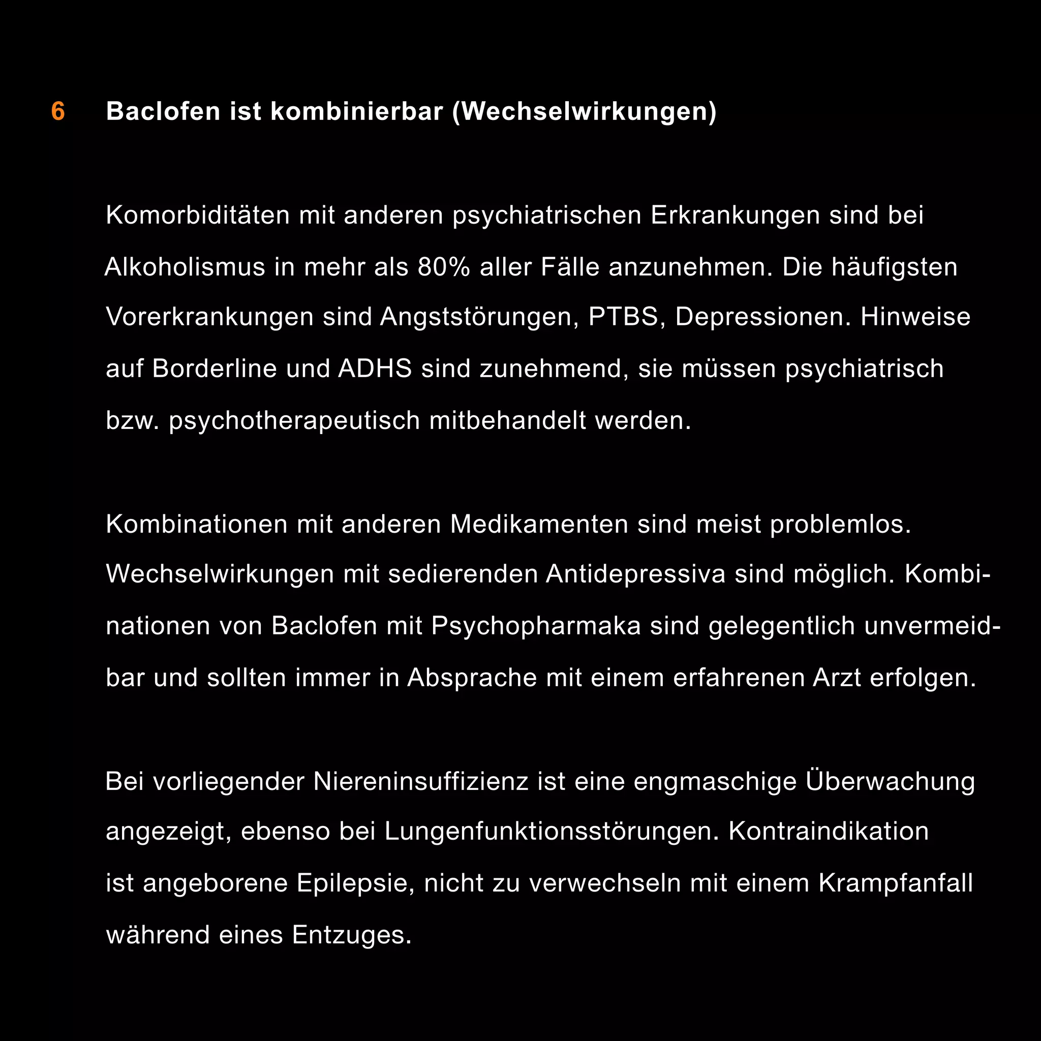 6

Baclofen ist kombinierbar (Wechselwirkungen)

Komorbiditäten mit anderen psychiatrischen Erkrankungen sind bei
Alkoholismus in mehr als 80% aller Fälle anzunehmen. Die häufigsten
Vorerkrankungen sind Angststörungen, PTBS, Depressionen. Hinweise
auf Borderline und ADHS sind zunehmend, sie müssen psychiatrisch
bzw. psychotherapeutisch mitbehandelt werden.

Kombinationen mit anderen Medikamenten sind meist problemlos.
Wechselwirkungen mit sedierenden Antidepressiva sind möglich. Kombinationen von Baclofen mit Psychopharmaka sind gelegentlich unvermeidbar und sollten immer in Absprache mit einem erfahrenen Arzt erfolgen.

Bei vorliegender Niereninsuffizienz ist eine engmaschige Überwachung

 
 angezeigt, ebenso bei Lungenfunktionsstörungen. Kontraindikation
	 	 ist angeborene Epilepsie, nicht zu verwechseln mit einem Krampfanfall

 
 während eines Entzuges.

10

 