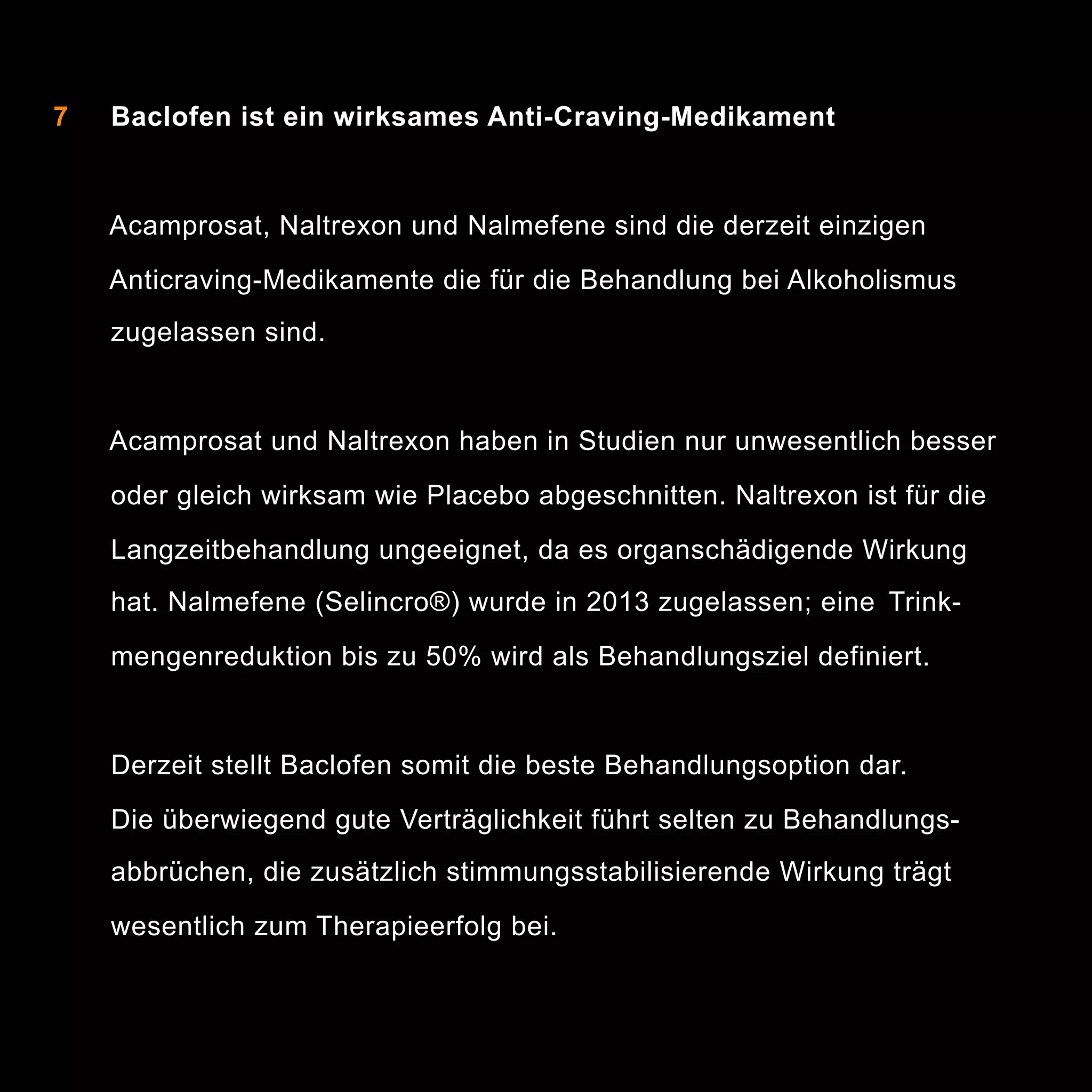 7

Baclofen ist ein wirksames Anti-Craving-Medikament

Acamprosat, Naltrexon und Nalmefene sind die derzeit einzigen
Anticraving-Medikamente die für die Behandlung bei Alkoholismus
zugelassen sind.

Acamprosat und Naltrexon haben in Studien nur unwesentlich besser
oder gleich wirksam wie Placebo abgeschnitten. Naltrexon ist für die
Langzeitbehandlung ungeeignet, da es organschädigende Wirkung
hat. Nalmefene (Selincro®) wurde in 2013 zugelassen; eine Trinkmengenreduktion bis zu 50% wird als Behandlungsziel definiert.

Derzeit stellt Baclofen somit die beste Behandlungsoption dar.
Die überwiegend gute Verträglichkeit führt selten zu Behandlungsabbrüchen, die zusätzlich stimmungsstabilisierende Wirkung trägt
wesentlich zum Therapieerfolg bei.

11

 