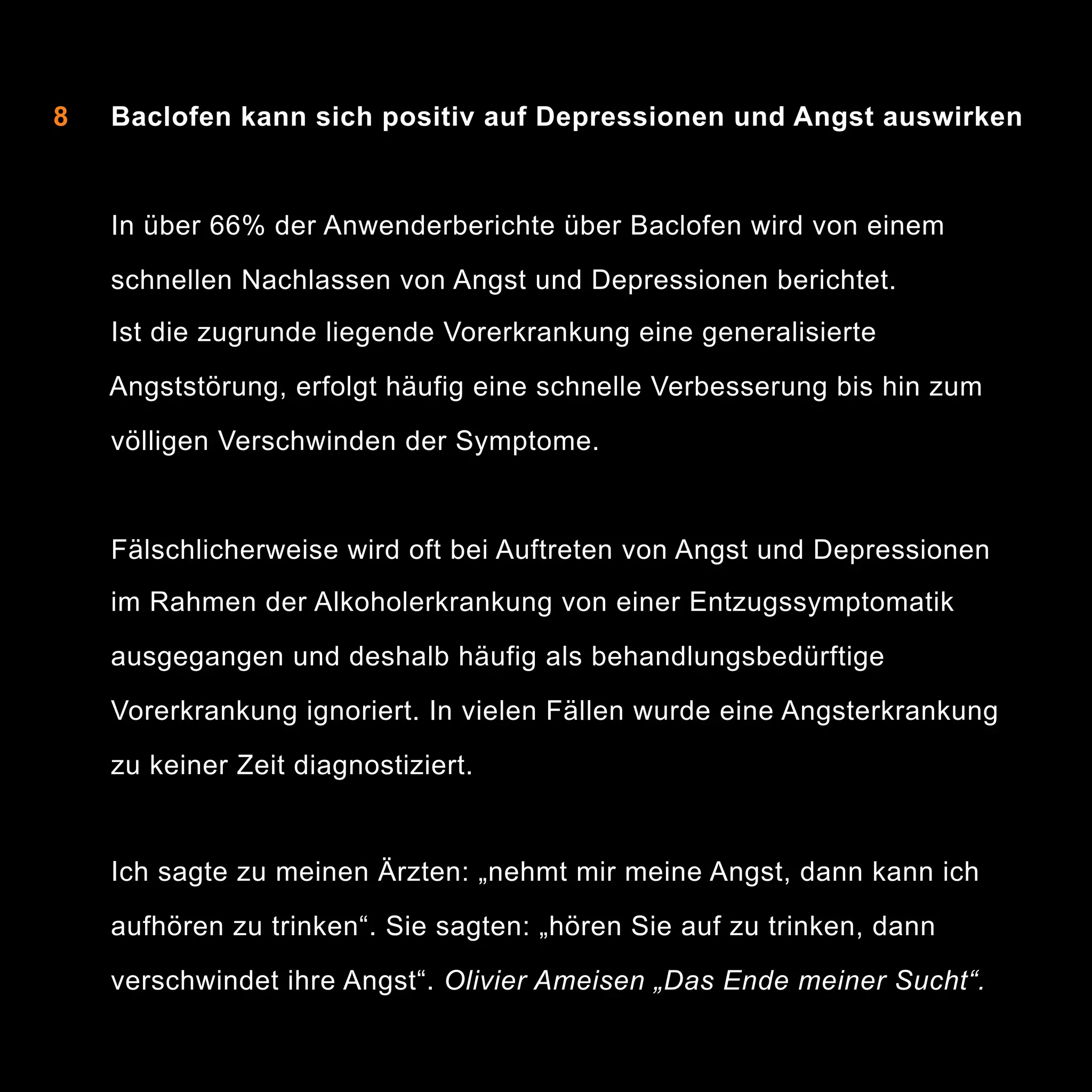 8

Baclofen kann sich positiv auf Depressionen und Angst auswirken

In über 66% der Anwenderberichte über Baclofen wird von einem
schnellen Nachlassen von Angst und Depressionen berichtet.
Ist die zugrunde liegende Vorerkrankung eine generalisierte
Angststörung, erfolgt häufig eine schnelle Verbesserung bis hin zum
völligen Verschwinden der Symptome.

Fälschlicherweise wird oft bei Auftreten von Angst und Depressionen
im Rahmen der Alkoholerkrankung von einer Entzugssymptomatik
ausgegangen und deshalb häufig als behandlungsbedürftige
Vorerkrankung ignoriert. In vielen Fällen wurde eine Angsterkrankung
zu keiner Zeit diagnostiziert.

Ich sagte zu meinen Ärzten: „nehmt mir meine Angst, dann kann ich
aufhören zu trinken“. Sie sagten: „hören Sie auf zu trinken, dann
verschwindet ihre Angst“. Olivier Ameisen „Das Ende meiner Sucht“.

12

 
