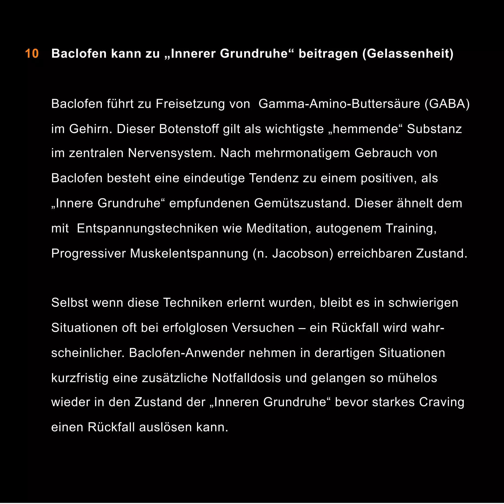 10 Baclofen kann zu „Innerer Grundruhe“ beitragen (Gelassenheit)


 
 Baclofen führt zu Freisetzung von Gamma-Amino-Buttersäure (GABA)
im Gehirn. Dieser Botenstoff gilt als wichtigste „hemmende“ Substanz
im zentralen Nervensystem. Nach mehrmonatigem Gebrauch von
Baclofen besteht eine eindeutige Tendenz zu einem positiven, als
„Innere Grundruhe“ empfundenen Gemütszustand. Dieser ähnelt dem
mit Entspannungstechniken wie Meditation, autogenem Training,
Progressiver Muskelentspannung (n. Jacobson) erreichbaren Zustand.

Selbst wenn diese Techniken erlernt wurden, bleibt es in schwierigen
Situationen oft bei erfolglosen Versuchen – ein Rückfall wird wahrscheinlicher. Baclofen-Anwender nehmen in derartigen Situationen
kurzfristig eine zusätzliche Notfalldosis und gelangen so mühelos
wieder in den Zustand der „Inneren Grundruhe“ bevor starkes Craving
einen Rückfall auslösen kann.

14

 
