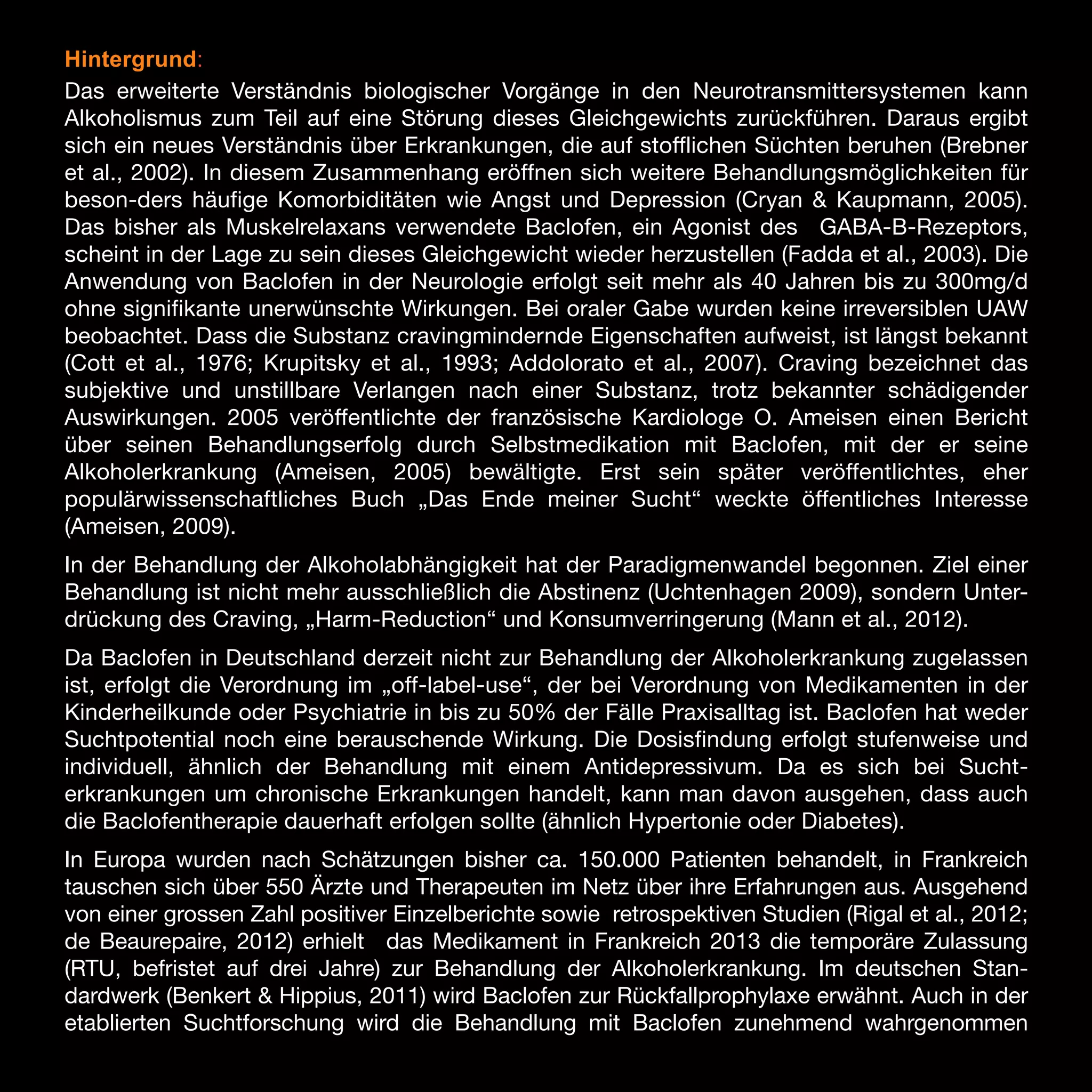 Hintergrund:
Das erweiterte Verständnis biologischer Vorgänge in den Neurotransmittersystemen kann
Alkoholismus zum Teil auf eine Störung dieses Gleichgewichts zurückführen. Daraus ergibt
sich ein neues Verständnis über Erkrankungen, die auf stofflichen Süchten beruhen (Brebner
et al., 2002). In diesem Zusammenhang eröffnen sich weitere Behandlungsmöglichkeiten für
beson-ders häufige Komorbiditäten wie Angst und Depression (Cryan & Kaupmann, 2005).
Das bisher als Muskelrelaxans verwendete Baclofen, ein Agonist des GABA-B-Rezeptors,
scheint in der Lage zu sein dieses Gleichgewicht wieder herzustellen (Fadda et al., 2003). Die
Anwendung von Baclofen in der Neurologie erfolgt seit mehr als 40 Jahren bis zu 300mg/d
ohne signifikante unerwünschte Wirkungen. Bei oraler Gabe wurden keine irreversiblen UAW
beobachtet. Dass die Substanz cravingmindernde Eigenschaften aufweist, ist längst bekannt
(Cott et al., 1976; Krupitsky et al., 1993; Addolorato et al., 2007). Craving bezeichnet das
subjektive und unstillbare Verlangen nach einer Substanz, trotz bekannter schädigender
Auswirkungen. 2005 veröffentlichte der französische Kardiologe O. Ameisen einen Bericht
über seinen Behandlungserfolg durch Selbstmedikation mit Baclofen, mit der er seine
Alkoholerkrankung (Ameisen, 2005) bewältigte. Erst sein später veröffentlichtes, eher
populärwissenschaftliches Buch „Das Ende meiner Sucht“ weckte öffentliches Interesse
(Ameisen, 2009).
In der Behandlung der Alkoholabhängigkeit hat der Paradigmenwandel begonnen. Ziel einer
Behandlung ist nicht mehr ausschließlich die Abstinenz (Uchtenhagen 2009), sondern Unterdrückung des Craving, „Harm-Reduction“ und Konsumverringerung (Mann et al., 2012).
Da Baclofen in Deutschland derzeit nicht zur Behandlung der Alkoholerkrankung zugelassen
ist, erfolgt die Verordnung im „off-label-use“, der bei Verordnung von Medikamenten in der
Kinderheilkunde oder Psychiatrie in bis zu 50% der Fälle Praxisalltag ist. Baclofen hat weder
Suchtpotential noch eine berauschende Wirkung. Die Dosisfindung erfolgt stufenweise und
individuell, ähnlich der Behandlung mit einem Antidepressivum. Da es sich bei Suchterkrankungen um chronische Erkrankungen handelt, kann man davon ausgehen, dass auch
die Baclofentherapie dauerhaft erfolgen sollte (ähnlich Hypertonie oder Diabetes).
In Europa wurden nach Schätzungen bisher ca. 150.000 Patienten behandelt, in Frankreich
tauschen sich über 550 Ärzte und Therapeuten im Netz über ihre Erfahrungen aus. Ausgehend
von einer grossen Zahl positiver Einzelberichte sowie retrospektiven Studien (Rigal et al., 2012;
de Beaurepaire, 2012) erhielt das Medikament in Frankreich 2013 die temporäre Zulassung
(RTU, befristet auf drei Jahre) zur Behandlung der Alkoholerkrankung. Im deutschen Standardwerk (Benkert & Hippius, 2011) wird Baclofen zur Rückfallprophylaxe erwähnt. Auch in der
etablierten Suchtforschung wird die Behandlung mit Baclofen zunehmend wahrgenommen

15

 
