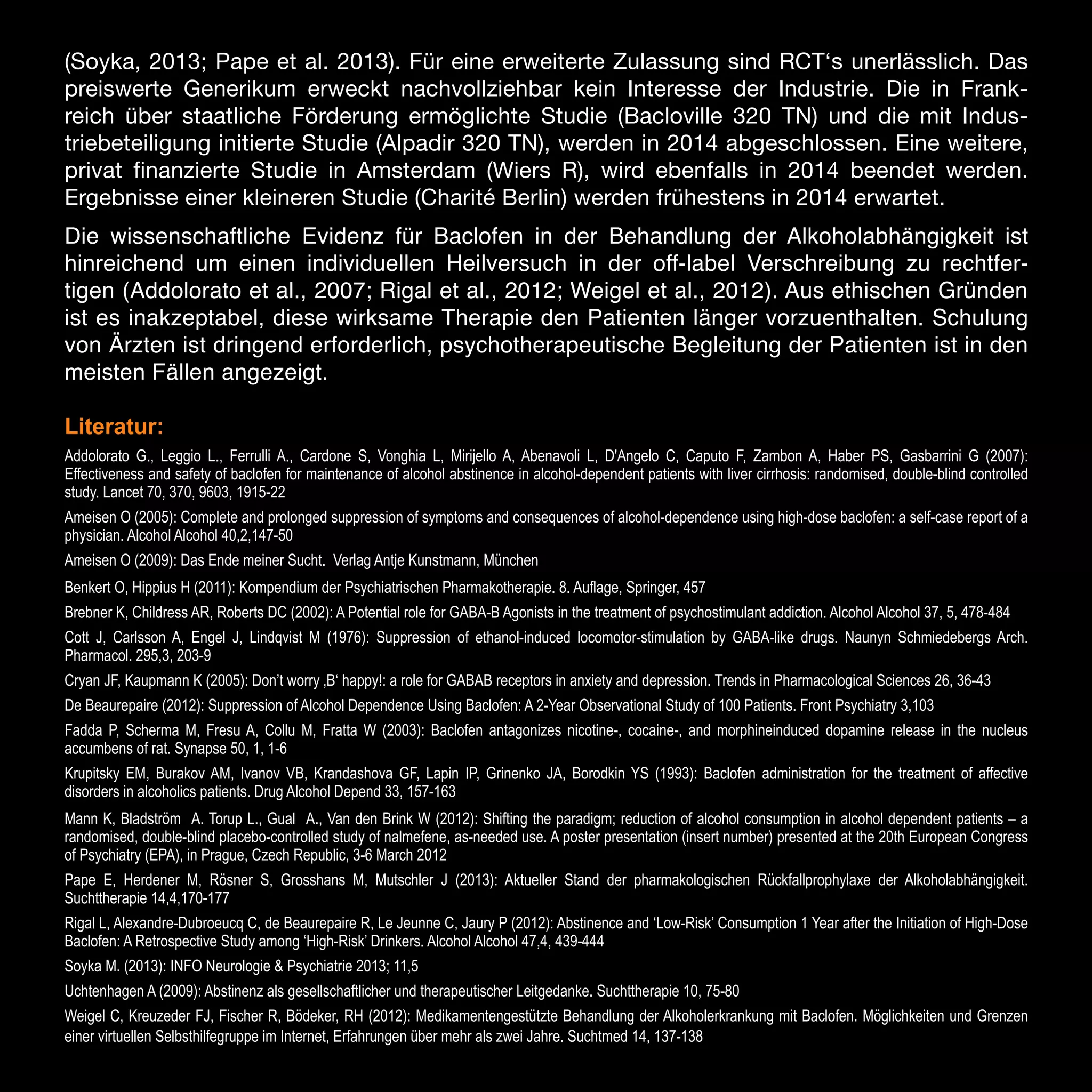 (Soyka, 2013; Pape et al. 2013). Für eine erweiterte Zulassung sind RCT‘s unerlässlich. Das
preiswerte Generikum erweckt nachvollziehbar kein Interesse der Industrie. Die in Frankreich über staatliche Förderung ermöglichte Studie (Bacloville 320 TN) und die mit Industriebeteiligung initierte Studie (Alpadir 320 TN), werden in 2014 abgeschlossen. Eine weitere,
privat finanzierte Studie in Amsterdam (Wiers R), wird ebenfalls in 2014 beendet werden.
Ergebnisse einer kleineren Studie (Charité Berlin) werden frühestens in 2014 erwartet.
Die wissenschaftliche Evidenz für Baclofen in der Behandlung der Alkoholabhängigkeit ist
hinreichend um einen individuellen Heilversuch in der off-label Verschreibung zu rechtfertigen (Addolorato et al., 2007; Rigal et al., 2012; Weigel et al., 2012). Aus ethischen Gründen
ist es inakzeptabel, diese wirksame Therapie den Patienten länger vorzuenthalten. Schulung
von Ärzten ist dringend erforderlich, psychotherapeutische Begleitung der Patienten ist in den
meisten Fällen angezeigt.
Literatur:
Addolorato G., Leggio L., Ferrulli A., Cardone S, Vonghia L, Mirijello A, Abenavoli L, D'Angelo C, Caputo F, Zambon A, Haber PS, Gasbarrini G (2007):
Effectiveness and safety of baclofen for maintenance of alcohol abstinence in alcohol-dependent patients with liver cirrhosis: randomised, double-blind controlled
study. Lancet 70, 370, 9603, 1915-22
Ameisen O (2005): Complete and prolonged suppression of symptoms and consequences of alcohol-dependence using high-dose baclofen: a self-case report of a
physician. Alcohol Alcohol 40,2,147-50
Ameisen O (2009): Das Ende meiner Sucht. Verlag Antje Kunstmann, München
Benkert O, Hippius H (2011): Kompendium der Psychiatrischen Pharmakotherapie. 8. Auflage, Springer, 457
Brebner K, Childress AR, Roberts DC (2002): A Potential role for GABA-B Agonists in the treatment of psychostimulant addiction. Alcohol Alcohol 37, 5, 478-484
Cott J, Carlsson A, Engel J, Lindqvist M (1976): Suppression of ethanol-induced locomotor-stimulation by GABA-like drugs. Naunyn Schmiedebergs Arch.
Pharmacol. 295,3, 203-9
Cryan JF, Kaupmann K (2005): Don’t worry ‚B‘ happy!: a role for GABAB receptors in anxiety and depression. Trends in Pharmacological Sciences 26, 36-43
De Beaurepaire (2012): Suppression of Alcohol Dependence Using Baclofen: A 2-Year Observational Study of 100 Patients. Front Psychiatry 3,103
Fadda P, Scherma M, Fresu A, Collu M, Fratta W (2003): Baclofen antagonizes nicotine-, cocaine-, and morphineinduced dopamine release in the nucleus
accumbens of rat. Synapse 50, 1, 1-6
Krupitsky EM, Burakov AM, Ivanov VB, Krandashova GF, Lapin IP, Grinenko JA, Borodkin YS (1993): Baclofen administration for the treatment of affective
disorders in alcoholics patients. Drug Alcohol Depend 33, 157-163
Mann K, Bladström A. Torup L., Gual A., Van den Brink W (2012): Shifting the paradigm; reduction of alcohol consumption in alcohol dependent patients – a
randomised, double-blind placebo-controlled study of nalmefene, as-needed use. A poster presentation (insert number) presented at the 20th European Congress
of Psychiatry (EPA), in Prague, Czech Republic, 3-6 March 2012
Pape E, Herdener M, Rösner S, Grosshans M, Mutschler J (2013): Aktueller Stand der pharmakologischen Rückfallprophylaxe der Alkoholabhängigkeit.
Suchttherapie 14,4,170-177
Rigal L, Alexandre-Dubroeucq C, de Beaurepaire R, Le Jeunne C, Jaury P (2012): Abstinence and ‘Low-Risk’ Consumption 1 Year after the Initiation of High-Dose
Baclofen: A Retrospective Study among ‘High-Risk’ Drinkers. Alcohol Alcohol 47,4, 439-444
Soyka M. (2013): INFO Neurologie & Psychiatrie 2013; 11,5
Uchtenhagen A (2009): Abstinenz als gesellschaftlicher und therapeutischer Leitgedanke. Suchttherapie 10, 75-80
Weigel C, Kreuzeder FJ, Fischer R, Bödeker, RH (2012): Medikamentengestützte Behandlung der Alkoholerkrankung mit Baclofen. Möglichkeiten und Grenzen
einer virtuellen Selbsthilfegruppe im Internet, Erfahrungen über mehr als zwei Jahre. Suchtmed 14, 137-138

16

 