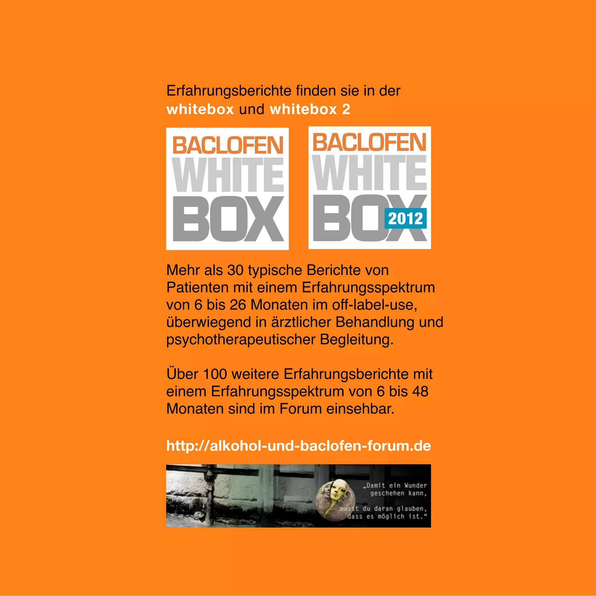 www.kreuzeder.de

Erfahrungsberichte ﬁnden sie in der
whitebox und whitebox 2

Mehr als 30 typische Berichte von
Patienten mit einem Erfahrungsspektrum
von 6 bis 26 Monaten im off-label-use,
überwiegend in ärztlicher Behandlung und
psychotherapeutischer Begleitung.
Über 100 weitere Erfahrungsberichte mit
einem Erfahrungsspektrum von 6 bis 48
Monaten sind im Forum einsehbar.
!
!
!
!
!
!
http://alkohol-und-baclofen-forum.de

18

 