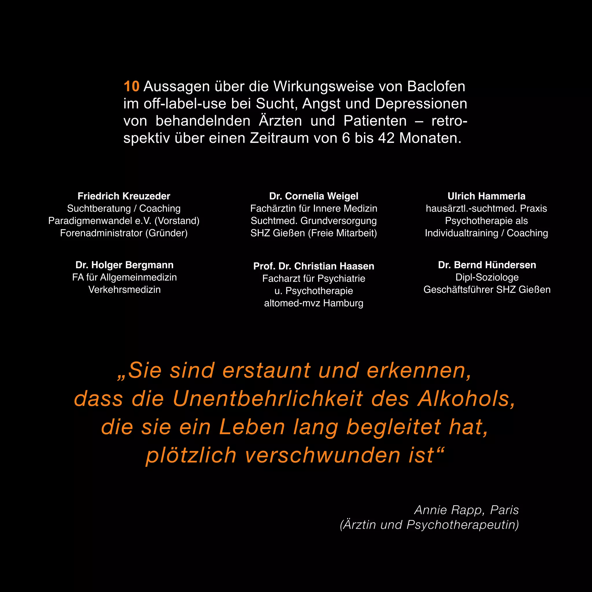 10 Aussagen über die Wirkungsweise von Baclofen
im off-label-use bei Sucht, Angst und Depressionen
von behandelnden Ärzten und Patienten – retrospektiv über einen Zeitraum von 6 bis 42 Monaten.

Friedrich Kreuzeder
Suchtberatung / Coaching
Paradigmenwandel e.V. (Vorstand)
Forenadministrator (Gründer)

Dr. Cornelia Weigel
Fachärztin für Innere Medizin
Suchtmed. Grundversorgung
SHZ Gießen (Freie Mitarbeit)

Ulrich Hammerla
hausärztl.-suchtmed. Praxis
Psychotherapie als
Individualtraining / Coaching

Dr. Holger Bergmann
FA für Allgemeinmedizin
Verkehrsmedizin

Prof. Dr. Christian Haasen
Facharzt für Psychiatrie
u. Psychotherapie
altomed-mvz Hamburg

Dr. Bernd Hündersen
Dipl-Soziologe
Geschäftsführer SHZ Gießen

„Sie sind erstaunt und erkennen,
dass die Unentbehrlichkeit des Alkohols,
die sie ein Leben lang begleitet hat,
plötzlich verschwunden ist“
Annie Rapp, Paris
(Ärztin und Psychotherapeutin)

3

 
