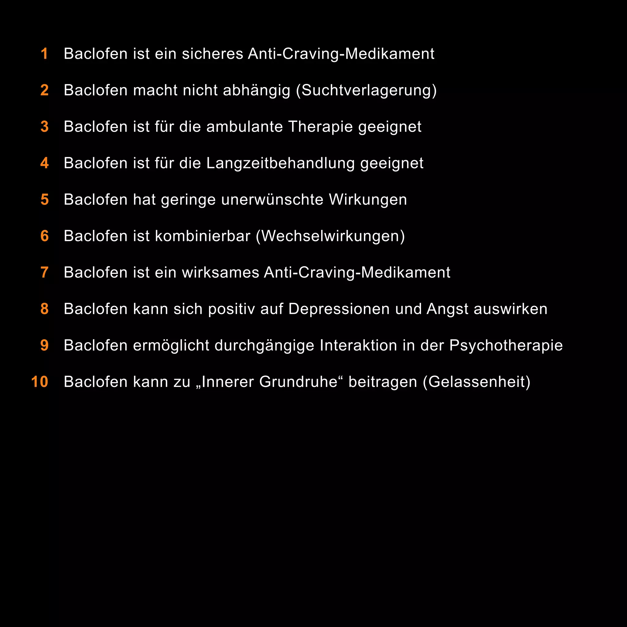 1 Baclofen ist ein sicheres Anti-Craving-Medikament
2 Baclofen macht nicht abhängig (Suchtverlagerung)
3 Baclofen ist für die ambulante Therapie geeignet
4 Baclofen ist für die Langzeitbehandlung geeignet
5 Baclofen hat geringe unerwünschte Wirkungen
6 Baclofen ist kombinierbar (Wechselwirkungen)
7 Baclofen ist ein wirksames Anti-Craving-Medikament
8 Baclofen kann sich positiv auf Depressionen und Angst auswirken
9 Baclofen ermöglicht durchgängige Interaktion in der Psychotherapie
10 Baclofen kann zu „Innerer Grundruhe“ beitragen (Gelassenheit)

4

 