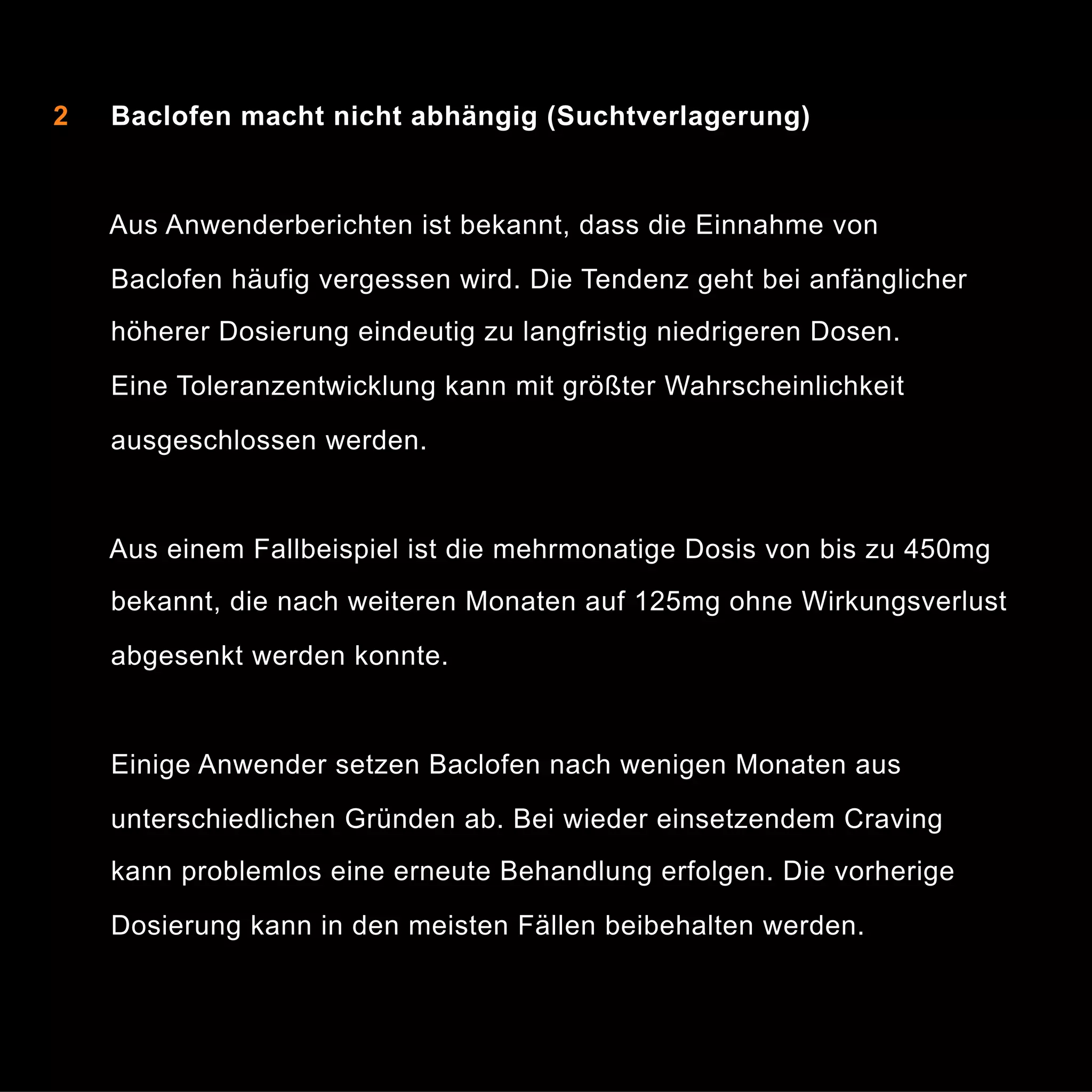 2

Baclofen macht nicht abhängig (Suchtverlagerung)

Aus Anwenderberichten ist bekannt, dass die Einnahme von
Baclofen häufig vergessen wird. Die Tendenz geht bei anfänglicher
höherer Dosierung eindeutig zu langfristig niedrigeren Dosen.
Eine Toleranzentwicklung kann mit größter Wahrscheinlichkeit
ausgeschlossen werden.

Aus einem Fallbeispiel ist die mehrmonatige Dosis von bis zu 450mg
bekannt, die nach weiteren Monaten auf 125mg ohne Wirkungsverlust
abgesenkt werden konnte.

Einige Anwender setzen Baclofen nach wenigen Monaten aus
unterschiedlichen Gründen ab. Bei wieder einsetzendem Craving
kann problemlos eine erneute Behandlung erfolgen. Die vorherige
Dosierung kann in den meisten Fällen beibehalten werden.

6

 