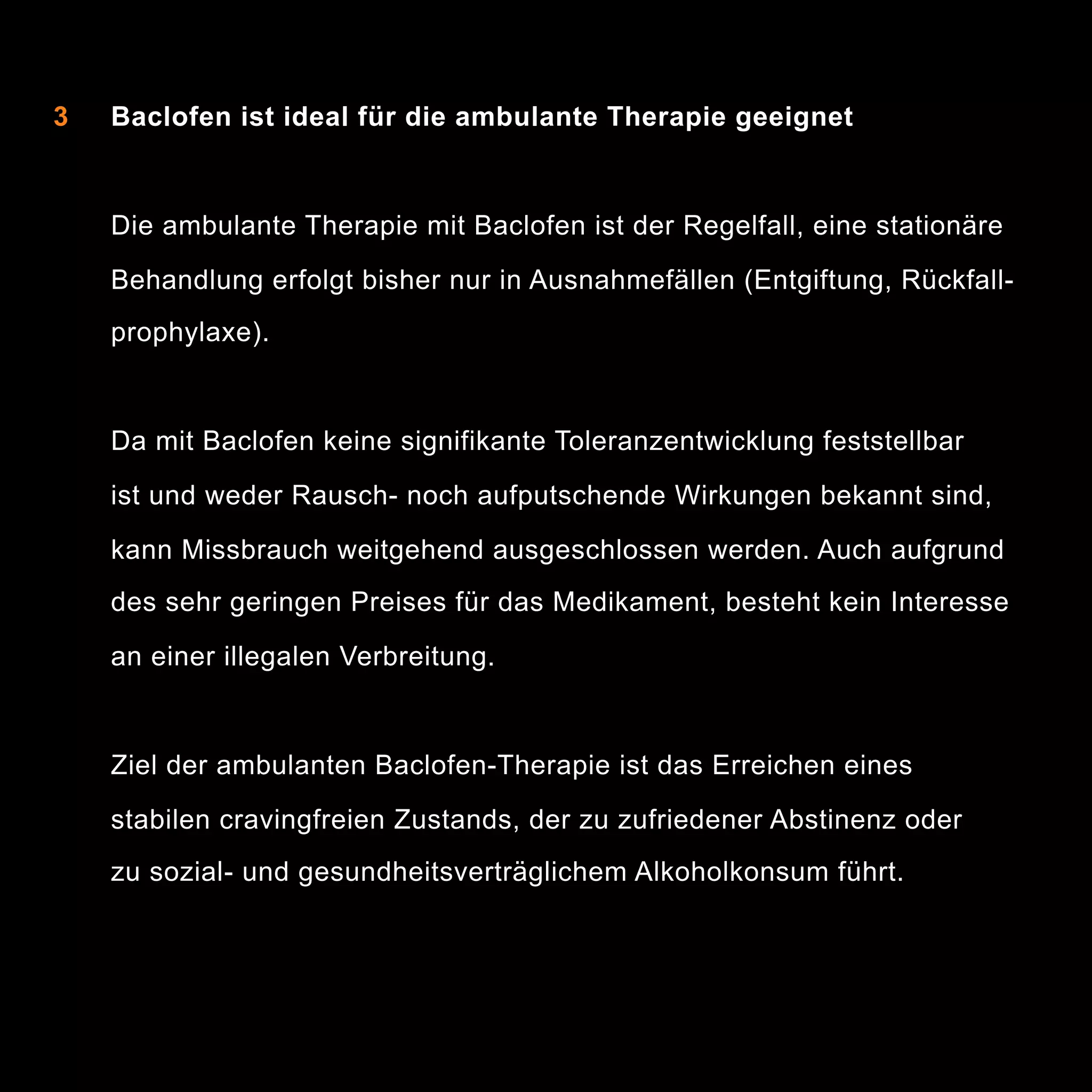 2 Baclofen besitzt kein eigenes Abhängigkeitspotenzial
als

3

Baclofen ist ideal für die ambulante Therapie geeignet

Die ambulante Therapie mit Baclofen ist der Regelfall, eine stationäre
Behandlung erfolgt bisher nur in Ausnahmefällen (Entgiftung, Rückfallprophylaxe).

Da mit Baclofen keine signifikante Toleranzentwicklung feststellbar
ist und weder Rausch- noch aufputschende Wirkungen bekannt sind,
kann Missbrauch weitgehend ausgeschlossen werden. Auch aufgrund
des sehr geringen Preises für das Medikament, besteht kein Interesse
an einer illegalen Verbreitung.

Ziel der ambulanten Baclofen-Therapie ist das Erreichen eines
stabilen cravingfreien Zustands, der zu zufriedener Abstinenz oder
zu sozial- und gesundheitsverträglichem Alkoholkonsum führt.

7

 