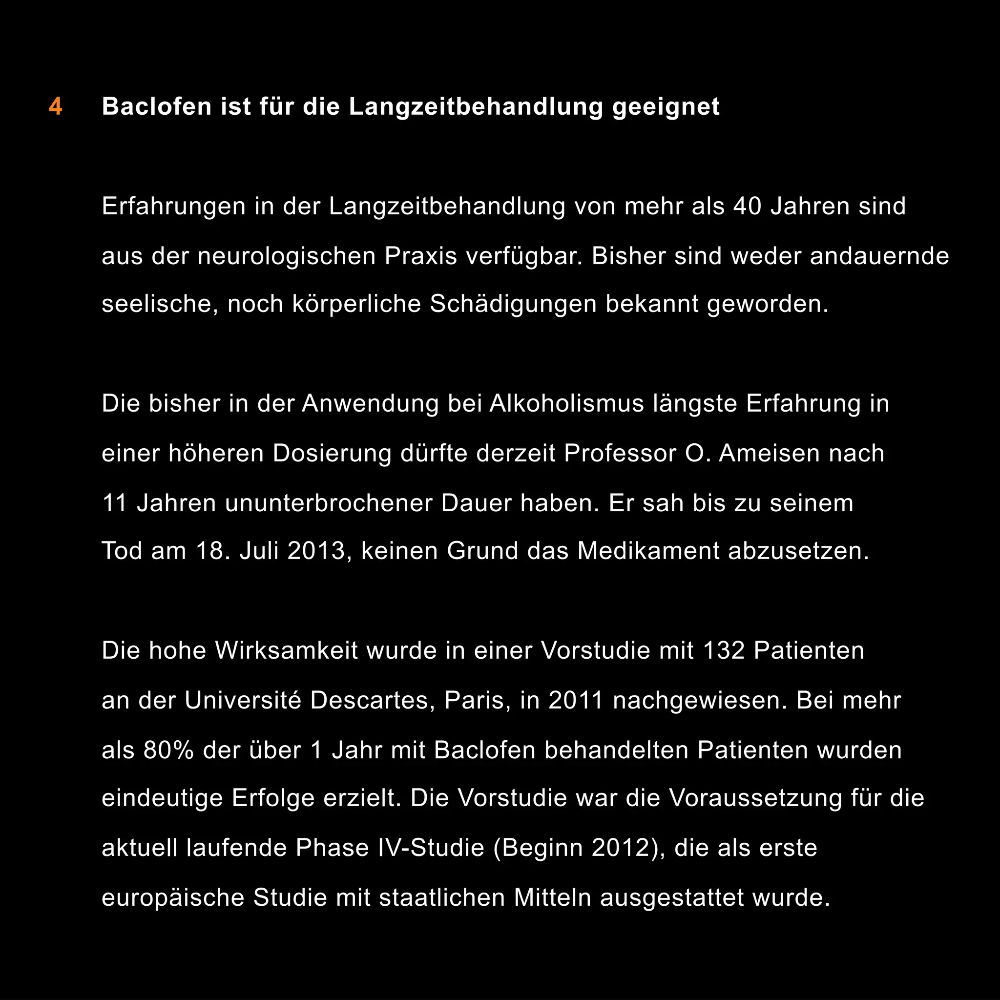 4

Baclofen ist für die Langzeitbehandlung geeignet

Erfahrungen in der Langzeitbehandlung von mehr als 40 Jahren sind
aus der neurologischen Praxis verfügbar. Bisher sind weder andauernde
seelische, noch körperliche Schädigungen bekannt geworden.

Die bisher in der Anwendung bei Alkoholismus längste Erfahrung in
einer höheren Dosierung dürfte derzeit Professor O. Ameisen nach
11 Jahren ununterbrochener Dauer haben. Er sah bis zu seinem
Tod am 18. Juli 2013, keinen Grund das Medikament abzusetzen.

Die hohe Wirksamkeit wurde in einer Vorstudie mit 132 Patienten
an der Université Descartes, Paris, in 2011 nachgewiesen. Bei mehr
als 80% der über 1 Jahr mit Baclofen behandelten Patienten wurden
eindeutige Erfolge erzielt. Die Vorstudie war die Voraussetzung für die
aktuell laufende Phase IV-Studie (Beginn 2012), die als erste
europäische Studie mit staatlichen Mitteln ausgestattet wurde.

8

 
