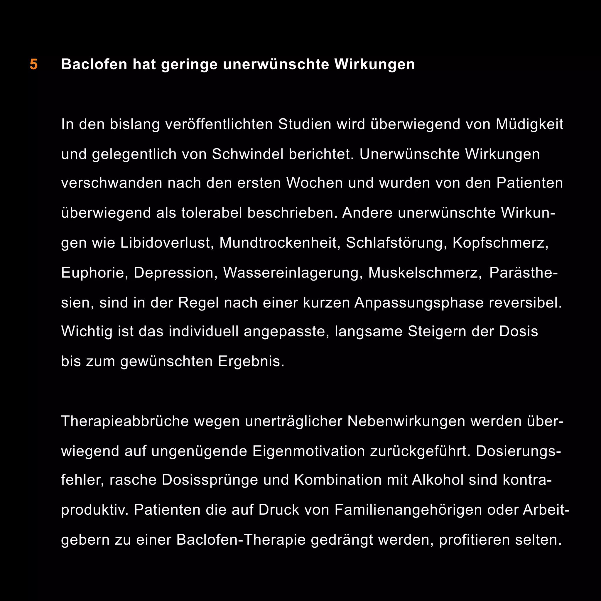 5

Baclofen hat geringe unerwünschte Wirkungen

In den bislang veröffentlichten Studien wird überwiegend von Müdigkeit
und gelegentlich von Schwindel berichtet. Unerwünschte Wirkungen
verschwanden nach den ersten Wochen und wurden von den Patienten
überwiegend als tolerabel beschrieben. Andere unerwünschte Wirkungen wie Libidoverlust, Mundtrockenheit, Schlafstörung, Kopfschmerz,
Euphorie, Depression, Wassereinlagerung, Muskelschmerz, Parästhesien, sind in der Regel nach einer kurzen Anpassungsphase reversibel.
Wichtig ist das individuell angepasste, langsame Steigern der Dosis
bis zum gewünschten Ergebnis.

Therapieabbrüche wegen unerträglicher Nebenwirkungen werden überwiegend auf ungenügende Eigenmotivation zurückgeführt. Dosierungsfehler, rasche Dosissprünge und Kombination mit Alkohol sind kontraproduktiv. Patienten die auf Druck von Familienangehörigen oder Arbeitgebern zu einer Baclofen-Therapie gedrängt werden, profitieren selten.

9

 