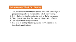 Advantages of Black Box Testing
i. The tester does not need to have more functional knowledge or
programming skills to implement the Black Box Testing.
ii. It is efficient for implementing the tests in the larger system
iii. Tests are executed from the user’s or client’s point of view.
iv. Test cases are easily reproducible.
v. It is used in finding the ambiguity and contradictions in the
functional specifications.
 