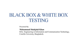 BLACK BOX &WHITEBOX
TESTING
Presented By:
Mohammad Shahjalal Khan
B.Sc. Engineering in Information and Communication Technology,
Comilla University, Bangladesh.
 