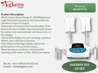 SAESHIN SUS
-10 SET
Product Description
•BLDC motor (Speed Range 0~40,000rpm) and
angle (Standard equipment 20:1) provides the
optimum torque in surgery.
•Automatic overload protection funcation. If the
load on the bur is higher than the present torque,
the motor stop automatically and show error on
the display.
•Actual RPM display for user working condition.
•Motor auto-calibration function.
•Own Piezo technology enables optimized
performance with powerful output.
•Bone heating is avoided or minimized by
injecting saline water at Max. 90ml/min speed.
Whatsapp
8826879993
Ph. No – 011-43022244/55/66
E-mail :- info@agkem.com
 
