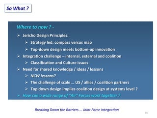 Breaking	
  Down	
  the	
  Barriers	
  …	
  Joint	
  Force	
  Integra<on	
  
16	
  
So	
  What	
  ?	
  
Where	
  to	
  now	
  ?	
  -­‐	
  	
  
Ø  Jericho	
  Design	
  Principles:	
  
Ø  Strategy	
  led:	
  compass	
  versus	
  map	
  
Ø  Top-­‐down	
  design	
  meets	
  bo>om-­‐up	
  innova;on	
  
Ø  Integra;on	
  challenge	
  –	
  internal,	
  external	
  and	
  coali;on	
  
Ø  Classiﬁca;on	
  and	
  Culture	
  issues	
  
Ø  Need	
  for	
  shared	
  knowledge	
  /	
  ideas	
  /	
  lessons	
  
Ø  NCW	
  lessons?	
  
Ø  The	
  challenge	
  of	
  scale	
  …	
  US	
  /	
  allies	
  /	
  coali;on	
  partners	
  
Ø  Top	
  down	
  design	
  implies	
  coali;on	
  design	
  at	
  systems	
  level	
  ?	
  
Ø  How	
  can	
  a	
  wide	
  range	
  of	
  “Air”	
  Forces	
  work	
  together	
  ?	
  
 