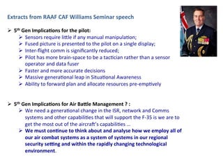 Extracts	
  from	
  RAAF	
  CAF	
  Williams	
  Seminar	
  speech	
  
	
  
Ø  5th	
  Gen	
  Implica;ons	
  for	
  the	
  pilot:	
  
Ø  Sensors	
  require	
  li,le	
  if	
  any	
  manual	
  manipula2on;	
  
Ø  Fused	
  picture	
  is	
  presented	
  to	
  the	
  pilot	
  on	
  a	
  single	
  display;	
  
Ø  Inter-­‐ﬂight	
  comm	
  is	
  signiﬁcantly	
  reduced;	
  
Ø  Pilot	
  has	
  more	
  brain-­‐space	
  to	
  be	
  a	
  tac2cian	
  rather	
  than	
  a	
  sensor	
  
operator	
  and	
  data	
  fuser	
  
Ø  Faster	
  and	
  more	
  accurate	
  decisions	
  
Ø  Massive	
  genera2onal	
  leap	
  in	
  Situa2onal	
  Awareness	
  
Ø  Ability	
  to	
  forward	
  plan	
  and	
  allocate	
  resources	
  pre-­‐emp2vely	
  
	
  
Ø  5th	
  Gen	
  Implica;ons	
  for	
  Air	
  Ba>le	
  Management	
  ?	
  :	
  
Ø  We	
  need	
  a	
  genera2onal	
  change	
  in	
  the	
  ISR,	
  network	
  and	
  Comms	
  
systems	
  and	
  other	
  capabili2es	
  that	
  will	
  support	
  the	
  F-­‐35	
  is	
  we	
  are	
  to	
  
get	
  the	
  most	
  out	
  of	
  the	
  aircraK’s	
  capabili2es	
  …	
  	
  
Ø  We	
  must	
  con;nue	
  to	
  think	
  about	
  and	
  analyse	
  how	
  we	
  employ	
  all	
  of	
  
our	
  air	
  combat	
  systems	
  as	
  a	
  system	
  of	
  systems	
  in	
  our	
  regional	
  
security	
  seHng	
  and	
  within	
  the	
  rapidly	
  changing	
  technological	
  
environment.	
  	
  
 
