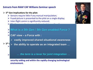 Extracts	
  from	
  RAAF	
  CAF	
  Williams	
  Seminar	
  speech	
  
	
  
Ø  5th	
  Gen	
  Implica;ons	
  for	
  the	
  pilot:	
  
Ø  Sensors	
  require	
  li,le	
  if	
  any	
  manual	
  manipula2on;	
  
Ø  Fused	
  picture	
  is	
  presented	
  to	
  the	
  pilot	
  on	
  a	
  single	
  display;	
  
Ø  Inter-­‐ﬂight	
  comm	
  is	
  signiﬁcantly	
  reduced;	
  
Ø  Pilot	
  has	
  more	
  brain-­‐space	
  to	
  be	
  a	
  tac2cian	
  rather	
  than	
  a	
  sensor	
  
operator	
  and	
  data	
  fuser	
  
Ø  Faster	
  and	
  more	
  accurate	
  decisions	
  
Ø  Massive	
  genera2onal	
  leap	
  in	
  Situa2onal	
  Awareness	
  
Ø  Ability	
  to	
  forward	
  plan	
  and	
  allocate	
  resources	
  pre-­‐emp2vely	
  
	
  
Ø  5th	
  Gen	
  Implica;ons	
  for	
  Air	
  Ba>le	
  Management	
  ?	
  :	
  
Ø  We	
  need	
  a	
  genera2onal	
  change	
  in	
  the	
  ISR,	
  network	
  and	
  Comms	
  
systems	
  and	
  other	
  capabili2es	
  that	
  will	
  support	
  the	
  F-­‐35	
  is	
  we	
  are	
  to	
  
get	
  the	
  most	
  out	
  of	
  the	
  aircraK’s	
  capabili2es	
  …	
  	
  
Ø  We	
  must	
  con;nue	
  to	
  think	
  about	
  and	
  analyse	
  how	
  we	
  employ	
  all	
  of	
  
our	
  air	
  combat	
  systems	
  as	
  a	
  system	
  of	
  systems	
  in	
  our	
  regional	
  
security	
  seHng	
  and	
  within	
  the	
  rapidly	
  changing	
  technological	
  
environment.	
  	
  
What is a 5th Gen / 5th Gen enabled Force ?
CAF view – a Force with :
Ø  vastly improved shared situational awareness
Ø  the ability to operate as an integrated team …
… the term is a lever for joint integration …
 