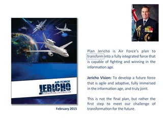 Plan	
   Jericho	
   is	
   Air	
   Force’s	
   plan	
   to	
  
transform	
  into	
  a	
  fully	
  integrated	
  force	
  that	
  
is	
  capable	
  of	
  ﬁgh2ng	
  and	
  winning	
  in	
  the	
  
informa2on	
  age.	
  
	
  	
  
Jericho	
  Vision:	
  To	
  develop	
  a	
  future	
  force	
  
that	
  is	
  agile	
  and	
  adap2ve,	
  fully	
  immersed	
  
in	
  the	
  informa2on	
  age,	
  and	
  truly	
  joint.	
  	
  
	
  
This	
   is	
   not	
   the	
   ﬁnal	
   plan,	
   but	
   rather	
   the	
  
ﬁrst	
   step	
   to	
   meet	
   our	
   challenge	
   of	
  
transforma2on	
  for	
  the	
  future.	
  	
  
	
  
February	
  2015	
  
 