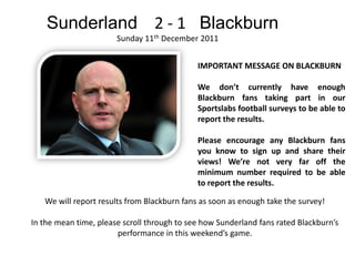 Sunderland 2 - 1 Blackburn
                       Sunday 11th December 2011


                                             IMPORTANT MESSAGE ON BLACKBURN

                                             We don’t currently have enough
                                             Blackburn fans taking part in our
                                             Sportslabs football surveys to be able to
                                             report the results.

                                             Please encourage any Blackburn fans
                                             you know to sign up and share their
                                             views! We’re not very far off the
                                             minimum number required to be able
                                             to report the results.

   We will report results from Blackburn fans as soon as enough take the survey!

In the mean time, please scroll through to see how Sunderland fans rated Blackburn’s
                       performance in this weekend’s game.
 