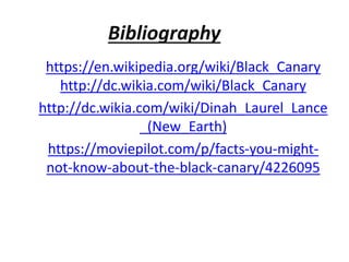 Bibliography
https://en.wikipedia.org/wiki/Black_Canary
http://dc.wikia.com/wiki/Black_Canary
http://dc.wikia.com/wiki/Dinah_Laurel_Lance
_(New_Earth)
https://moviepilot.com/p/facts-you-might-
not-know-about-the-black-canary/4226095
 