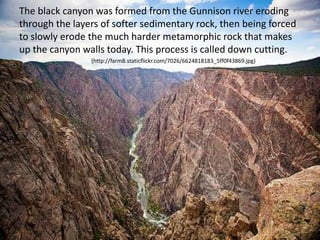 The black canyon was formed from the Gunnison river eroding
through the layers of softer sedimentary rock, then being forced
to slowly erode the much harder metamorphic rock that makes
up the canyon walls today. This process is called down cutting.
(http://farm8.staticflickr.com/7026/6624818183_5ff0f43869.jpg)
 