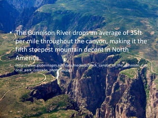 • The Gunnison River drops an average of 35ft
per mile throughout the canyon, making it the
fifth steepest mountain decent in North
America.
• (http://www.globeimages.net/data/media/5/black_canyon_of_the_gunnison_nati
onal_park_colorado_photo_us.jpg)
 