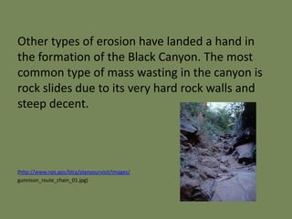 Other types of erosion have landed a hand in
the formation of the Black Canyon. The most
common type of mass wasting in the canyon is
rock slides due to its very hard rock walls and
steep decent.
(http://www.nps.gov/blca/planyourvisit/images/
gunnison_route_chain_01.jpg)
 