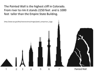 The Painted Wall is the highest cliff in Colorado.
From river to rim it stands 2250 feet and is 1000
feet taller than the Empire State Building.
(http://www.nps.gov/blca/naturescience/images/pwall_comparison_2.jpg)
 