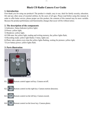 - 1 - 
Black CD Radio Camera User Guide 
1. Introduction 
First thank you for using our products! The product is simple, easy to use, ideal for family security, education, 
life and any other areas of essential utilities, by the users of all ages. Please read before using this manual, In 
order to offer better service, please proper use this product, the contents of this manual may be more variable. 
Because the product performance and functionality changes that occur will be without notice. 
2. The description of the components 
1) Indicators: Status Indicator (yellow light) 
2) Power: yellow light; 
3) Shutdown: yellow light; 
4) USB state: the yellow light, reading and writing memory, the yellow lights flash; 
5) Recording mode: yellow light flashes 3 times, lights out; 
6) Photo: take a photo every time the yellow lights flashing, waiting for pictures: yellow light; 
7) Low battery power: yellow lights flash. 
3. Parts illustration 
K1, Remote control upper red key: Camera on/off; 
K2, Remote control on the right key: Camera motion detection; 
K3, Remote control on the left key: Camera record; 
K4, Remote control on the lower key: Camera photo; 
 