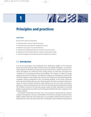 Geoff_01.qxd 8/1/04 12:29 PM Page 1




                       1
                Principles and practices

                OBJECTIVES

                By the end of this chapter you will be able to:
                G   Understand what is meant by ‘ﬁnancial accounting’.
                G   Contrast ﬁnancial accounting with management accounting.
                G   Identify the ‘user groups’ of accounting information.
                G   Understand the underlying principles and concepts of ﬁnancial accounting.
                G   Appreciate the role of standard setting in a national and international context.
                G   Consider the application of principles and policies to published annual reports.




                1.1 Introduction

                It is rare for accountancy to be worldwide news, talked about nightly on TV discussion
                shows and written about by editors of both serious and tabloid newspapers. Accountancy
                and scandal are words which are rarely seen in the same sentence—but in recent years, jour-
                nalists throughout the world have been writing articles on what they perceived to be
                a meltdown in accounting procedures and reliability. The collapse of a major US energy
                supply group, Enron Corporation, was blamed on dubious accounting rules, whilst in the
                UK many employees were ﬁnding that their pension beneﬁts were being downgraded by
                companies citing as justiﬁcation a new ‘accounting standard’. In the courts, previously
                well-respected company directors were being charged with ‘false accounting’, and govern-
                ments of several countries decided to order inquiries into the role of the accountancy
                profession. New accounting rules in the USA were cited as being responsible for the writing
                off of $60bn of assets by two telecoms groups, whilst the body responsible for devising
                global accounting rules was itself accused of being part funded by the same companies it was
                trying to regulate.
                   Accountants would claim that their role is not to portray a ﬁnancial picture which is
                unique in its perfection, honesty, and reliability. What they do attempt is to present often
                highly complex data that can be relied upon as a reasonably truthful and fair summary of
                ﬁnancial events. There has, historically, been considerable scope for different interpretation
 