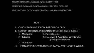 AFRICAN AMERICANS EXCELLED IN THE DISTANT PAST
RECENT AFRICAN AMERICAN TRAILBLAZERS ARE STILL EXCELLING
IT IS TIME TO CREATE A VIBRANT, PROGRESSIVE, EXCELLENT FUTURE
1. CHOOSE THE RIGHT SCHOOL FOR OUR CHILDREN
2. SUPPORT STUDENTS AND PARENTS OF SCHOOL AGE CHILDREN
1. Mentoring 4. Parent Forums
2. Tutoring 5. Incentives & Awards for parents who
participate in forums
3. Internships
3. PREPARE STUDENTS TO EXCELL IN CAPITALISTIC NATION & WORLD
HOW?
 
