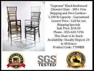 "Supreme" Black Beehwood
Chiavari Chair - 100+ Free
Shipping and Free Cushion -
1,100 lb Capacity - Guaranteed
Lowest Price - Call for our
Shipping Specials
Sale Price :$34.50
Phone - 855-620-7296
This Chair is In-Stock
Availability: Usually Ships in 24
to 48 Hours
Product Code: 770MBB
 