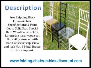 Free Shipping Black
Chiavari Chair
Specifications: 3-Paint
Coats, Solid Seat, Special
Hard Wood Construction,
Long grain hard wood seat
Durability ensured with
steel flat socket cap screw
and lock Nut, 4 Metal Braces
for Extra Support.
www.folding-chairs-tables-discount.com
 