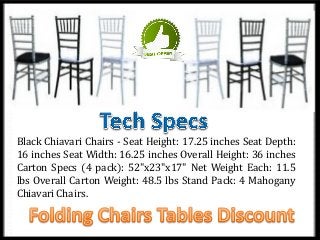 Black Chiavari Chairs - Seat Height: 17.25 inches Seat Depth:
16 inches Seat Width: 16.25 inches Overall Height: 36 inches
Carton Specs (4 pack): 52"x23"x17" Net Weight Each: 11.5
lbs Overall Carton Weight: 48.5 lbs Stand Pack: 4 Mahogany
Chiavari Chairs.
 