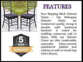 Free Shipping Black Chiavari
Chairs - Our Mahogany
Chiavari Chairs are
Commercial quality, strong &
durable solid hardwood
furniture is suited for
wedding, restaurant, cafe or
bistro. With our Chiavari
Chairs we offer comfortable,
removable fabric-covered,
upholstered padded seat
cushion, as well as sturdy legs
with 4 Braces.
 