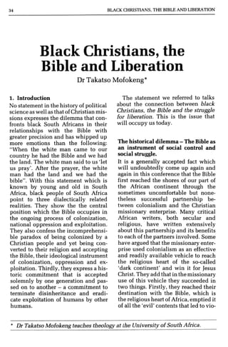 BLACK CHRISTIANS, THE BIBLE Afo,,'Q LIBERATION
Black Christians, the
Bible and Liberation
Dr Takatso Mofokeng*
1. Introduction
No statement in the history of political
science as well as that ofChristian mis-
sions expresses the dilemma that con-
fronts black South Africans in their
relationships with the Bible with
greater precision and has whipped up
more emotions than the following:
"When the white man came to our
country he had the Bible and we had
the land. The white man said to us 'let
us pray'. After the prayer, the white
man had the land and we had the
bible". With this statement which is
known by young and old in South
Africa, black people of South Africa
point to three dialectically related
realities. They show the the central
position which the Bible occupies in
the ongoing process of colonization,
national oppression and exploitation.
They also confess the incomprehensi-
ble paradox of being colonized by a
Christian people and yet being con-
verted to their religion and accepting
the Bible, their ideological instrument
of colonization, oppression and ex-
ploitation. Thirdly, they express a his-
toric commitment that is accepted
solemnly by one generation and pas-
sed on to another - a commitment to
terminate disinheritance and eradi-
cate exploitation of humans by other
humans.
The statement we referred to talks
about the connection between black
Christians. the Bible and the struggle
for liberation. This is the issue that
will occupy us today.
The historical dilemma - The Bible as
an instrument of social control and
social struggle,
It is a generally accepted fact which
will undoubtedly come up again and
again in this conference that the Bible
first reached the shores of our part of
the African continent through the
sometimes uncomfortable but none-
theless successful partnership be-
tween colonialism and the Christian
missionary enterprise. Many critical
African writers, both secular and
religious, have written extensively
about this partnership and its benefits
to each of the partners involved, Some
have argued that the missionary enter-
prise used colonialism as an effective
and readily available vehicle to reach
the religious heart of the so-called
'dark continent' and win it for Jesus
Christ. They add that in the missionary
use of this vehicle they succeeded in
two things, Firstly, they reached their
destination with the Bible, which is
the religious heart of Africa, emptied it
of all the 'evil' contents that led to vio-
• Dr Takatso Mofokeng teaches theology at the University ofSouth Africa.
 