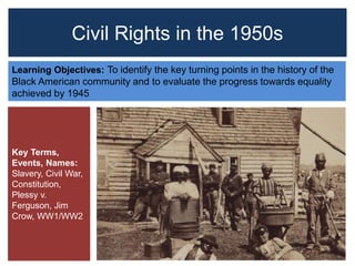 Civil Rights in the 1950s
Learning Objectives: To identify the key turning points in the history of the
Black American community and to evaluate the progress towards equality
achieved by 1945
Key Terms,
Events, Names:
Slavery, Civil War,
Constitution,
Plessy v.
Ferguson, Jim
Crow, WW1/WW2
 