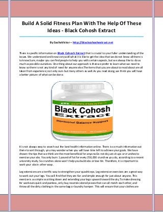 Build A Solid Fitness Plan With The Help Of These
             Ideas - Black Cohosh Extract
_____________________________________________________________________________________

                         By SachaVictor – http://blackcohoshextract.net


There is specific information on Black Cohosh Extract that is crucial to your fuller understanding of the
issues. We understand and know very well what it is like to get the idea that we do not know all there is
to know.Sure, maybe you can find people to help you with certain aspects, but we always like to do as
much as possible ourselves. One thing about our approach is that we prefer to learn what we need to
know so there is not any kind of need for anyone else.The items that you are about to read about are all
taken from experience; not only ours but many others as well.As you read along, we think you will have
a better picture of what can be done.




It is not always easy to search out the best health information online. There is so much information out
there to sort through, you may wonder when you will have time left to achieve your goals. We have
chosen the tips that we think are the most beneficial for anyone.Do not do just sit ups or crunches to
exercise your abs. You only burn 1 pound of fat for every 250,000 crunches you do, according to a recent
university study. So crunches alone won't help you build abs or lose fat. Therefore, it is important to
work your abs in other ways.

Leg extensions are a terrific way to strengthen your quadriceps. Leg extension exercises are a great way
to work out your legs. You will find that they are fun and simple enough for just about anyone. This
exercise is as simple as sitting down and extending your legs upward toward the sky.To make dressing
for workouts quick and painless, only buy neutral-colored pieces that can all match each other, and
throw all the dirty clothing in the same bag or laundry hamper. This will ensure that your clothes are
 