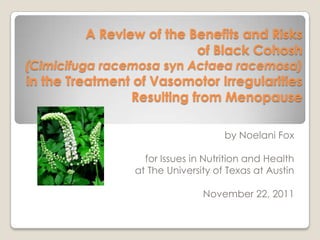 A Review of the Benefits and Risks
                          of Black Cohosh
(Cimicifuga racemosa syn Actaea racemosa)
in the Treatment of Vasomotor Irregularities
                Resulting from Menopause

                                     by Noelani Fox

                   for Issues in Nutrition and Health
                 at The University of Texas at Austin

                                November 22, 2011
 