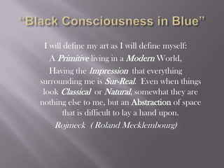 “Black Consciousness in Blue” I will define my art as I will define myself: A Primitive living in a ModernWorld, Having the Impressionthat everything surrounding me is Sur-Real.  Even when things look Classical  or Natural, somewhat they are nothing else to me, but an Abstraction of space that is difficult to lay a hand upon. Rojmeck  ( Roland Mecklembourg) 