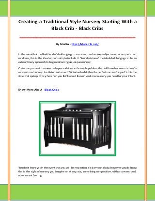 Creating a Traditional Style Nursery Starting With a
Black Crib - Black Cribs
__________________________________________
By Martin - http://blackcrib.net/
In the eventthatthe likelihoodof darklodgingsinaconventional nursery subject was not on your short
rundown, this is the ideal opportunity to include it. Your decision of the ideal dark lodging can be an
extraordinary approach to begin enhancing an unique nursery.
Customarycomesinnumerousshapesandsizesandeveryhopefulmotherwill have her own vision of a
conventional nursery.IsaVictoriandenwithVictorianbedclothesthe perfectnurseryforyou?Isthisthe
style that springs to psyche when you think about the conventional nursery you need for your infant.
Know More About Black Cribs
You don't knowyet in the event that you will be respecting a kid or young lady, however you do know
this is the style of nursery you imagine or at any rate, something comparative, with a conventional,
obsolescent feeling.
 