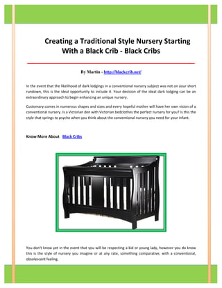 Creating a Traditional Style Nursery Starting
With a Black Crib - Black Cribs
__________________________________________
By Martin - http://blackcrib.net/
In the event that the likelihood of dark lodgings in a conventional nursery subject was not on your short
rundown, this is the ideal opportunity to include it. Your decision of the ideal dark lodging can be an
extraordinary approach to begin enhancing an unique nursery.
Customary comes in numerous shapes and sizes and every hopeful mother will have her own vision of a
conventional nursery. Is a Victorian den with Victorian bedclothes the perfect nursery for you? Is this the
style that springs to psyche when you think about the conventional nursery you need for your infant.
Know More About Black Cribs
You don't know yet in the event that you will be respecting a kid or young lady, however you do know
this is the style of nursery you imagine or at any rate, something comparative, with a conventional,
obsolescent feeling.
 