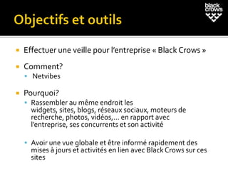    Effectuer une veille pour l’entreprise « Black Crows »
   Comment?
     Netvibes

   Pourquoi?
     Rassembler au même endroit les
      widgets, sites, blogs, réseaux sociaux, moteurs de
      recherche, photos, vidéos,… en rapport avec
      l’entreprise, ses concurrents et son activité

     Avoir une vue globale et être informé rapidement des
      mises à jours et activités en lien avec Black Crows sur ces
      sites
 