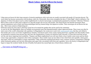 Black Culture And Its Effects On Society
Urban areas are known for their large amounts of minority populations while rural areas are usually associated with people of Caucasian descent. The
word 'urban' has become synonymous with the phrase, inner city. Historically, these terms strengthen the idea of "white flight" which is defined as "the
departure of whites from places (such as urban neighborhoods or schools) increasingly or predominantly populated by minorities" (Merriam–Webster).
Both of these words are often used as adjectives to describe people who are lazy and insolent. This feeds directly into harmful stereotypes about
minority populations such as black men being unintelligent and lazy human beings who depend on welfare. These stereotypes do not discuss the fact
that... Show more content on Helpwriting.net ...
Politicians need to be more open to allowing vacant lots to be turned into gardens that can be used by the community.
As seen by the film Maquilapolis, there are multiple environmental issues that disproportionately impact oppressed groups. These issues can often be
tied to most of the world's relationship with capitalism. In Maquilapolis, the women are in such a low socioeconomic status that they can't afford to
find another job or move out of their neighborhood. Similarly, food deserts (parts of the country lacking fresh fruit, vegetables and other healthy foods)
are prominent in minority areas because they don't have the transportation or money for nutritious foods. Recently, it's been discovered that income
isn't the only factor impacting food availability, "Hispanic and Black neighborhood were still more likely to have smaller corner stores and less likely
to have large supermarkets, compared to their white counterparts. These smaller stores are less likely to have fresh fruits and vegetable, whole grains,
and yogurt, which are commonplace in larger supermarket." (http://jointcenter.org/blog/food–deserts–more–common–minority–communities) Although
urban community gardens can't provide whole grains and yogurt, they can produce fresh fruits and vegetables. Just as the factory in Maquilopolis had
begun to impact the residents' health, the lack of healthy food options has caused high rates of heart disease, diabetes and
... Get more on HelpWriting.net ...
 