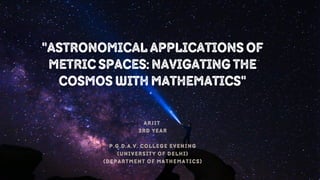ARJIT
3RD YEAR
P.G.D.A.V. COLLEGE EVENING
(UNIVERSITY OF DELHI)
(DEPARTMENT OF MATHEMATICS)
"AstronomicalApplicationsof
MetricSpaces:Navigatingthe
CosmoswithMathematics"
 